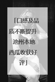 口感及品质不断提升 池州本地西瓜收获好评