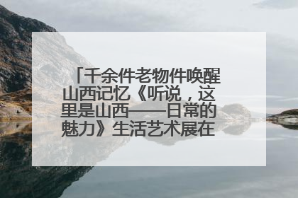 千余件老物件唤醒山西记忆《听说，这里是山西——日常的魅力》生活艺术展在忻州市图书馆开展