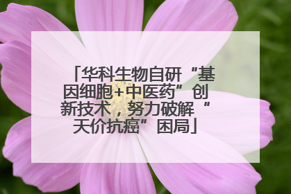 华科生物自研“基因细胞+中医药”创新技术，努力破解“天价抗癌”困局