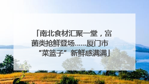 南北食材汇聚一堂，富菌类抢鲜登场……厦门市“菜篮子”新鲜感满满