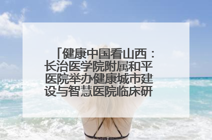 健康中国看山西：长治医学院附属和平医院举办健康城市建设与智慧医院临床研究能力提升交流会