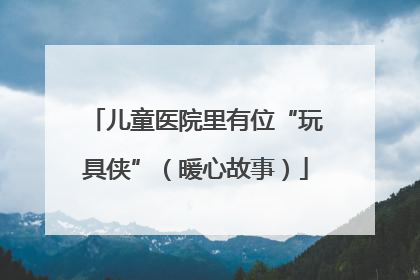 儿童医院里有位“玩具侠”（暖心故事）
