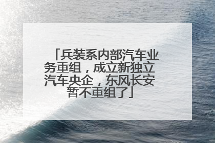 兵装系内部汽车业务重组，成立新独立汽车央企，东风长安暂不重组了