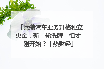 兵装汽车业务升格独立央企，新一轮洗牌重组才刚开始？｜热财经
