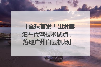 全球首发！出发层泊车代驾技术试点，落地广州白云机场