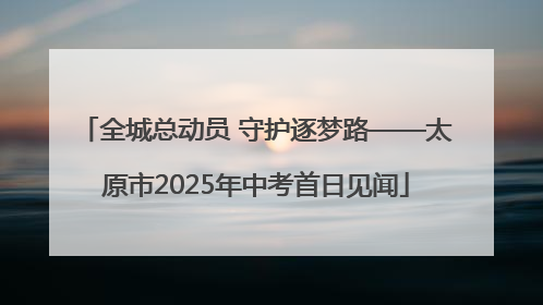 全城总动员 守护逐梦路——太原市2025年中考首日见闻