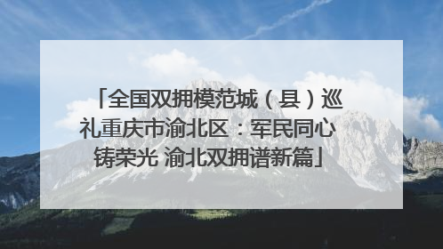 全国双拥模范城（县）巡礼重庆市渝北区：军民同心铸荣光 渝北双拥谱新篇
