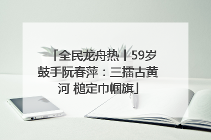 全民龙舟热丨59岁鼓手阮春萍：三擂古黄河 槌定巾帼旗