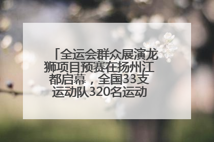 全运会群众展演龙狮项目预赛在扬州江都启幕，全国33支运动队320名运动员“龙争狮斗”