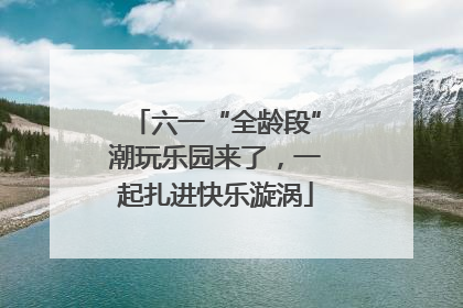六一“全龄段”潮玩乐园来了，一起扎进快乐漩涡
