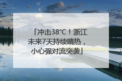 冲击38℃！浙江未来7天持续晴热，小心强对流突袭