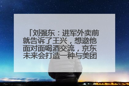 刘强东：进军外卖前就告诉了王兴，想邀他面对面喝酒交流，京东未来会打造一种与美团不同的商业模式