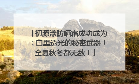 初源漾防晒霜成功成为：白里透光的秘密武器！全夏秋冬都无敌！