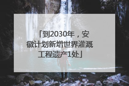 到2030年，安徽计划新增世界灌溉工程遗产1处
