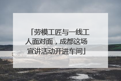 劳模工匠与一线工人面对面，成都这场宣讲活动开进车间