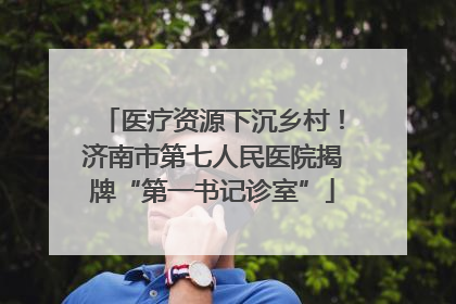 医疗资源下沉乡村！济南市第七人民医院揭牌“第一书记诊室”