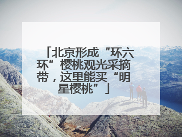 北京形成“环六环”樱桃观光采摘带，这里能买“明星樱桃”