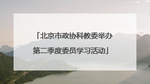 北京市政协科教委举办第二季度委员学习活动