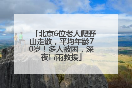 北京6位老人爬野山走散，平均年龄70岁！多人被困，深夜冒雨救援