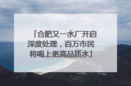 合肥又一水厂开启深度处理，百万市民将喝上更高品质水