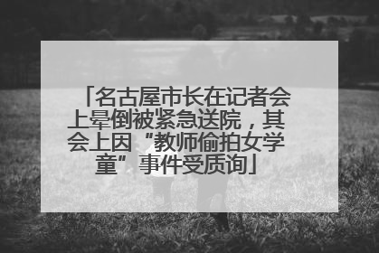 名古屋市长在记者会上晕倒被紧急送院，其会上因“教师偷拍女学童”事件受质询