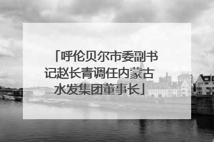呼伦贝尔市委副书记赵长青调任内蒙古水发集团董事长