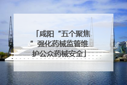 咸阳“五个聚焦”强化药械监管维护公众药械安全