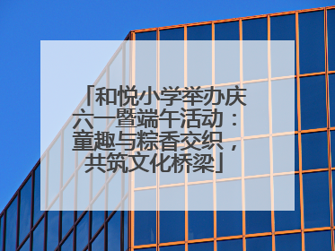 和悦小学举办庆六一暨端午活动：童趣与粽香交织，共筑文化桥梁