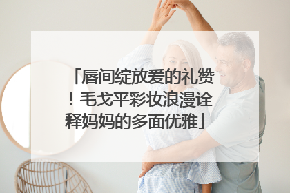 唇间绽放爱的礼赞！毛戈平彩妆浪漫诠释妈妈的多面优雅