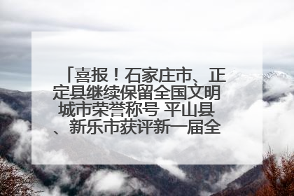 喜报！石家庄市、正定县继续保留全国文明城市荣誉称号 平山县、新乐市获评新一届全国文明城市