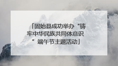 固始县成功举办“铸牢中华民族共同体意识”端午节主题活动