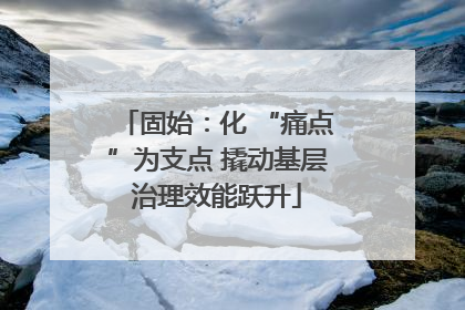 固始：化 “痛点”为支点 撬动基层治理效能跃升