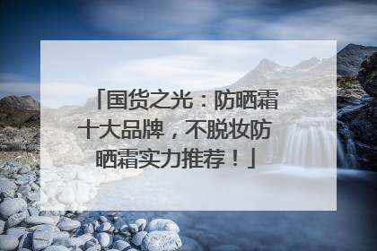 国货之光：防晒霜十大品牌，不脱妆防晒霜实力推荐！