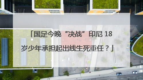 国足今晚“决战”印尼 18岁少年承担起出线生死重任？