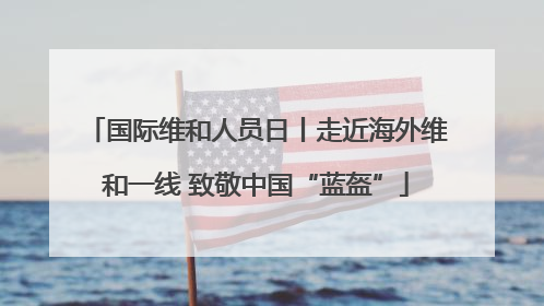 国际维和人员日丨走近海外维和一线 致敬中国“蓝盔”