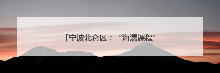 宁波北仑区：“海濡课程”打造区域教育改革新样本