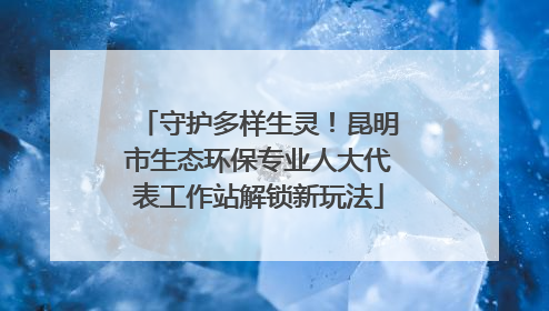 守护多样生灵！昆明市生态环保专业人大代表工作站解锁新玩法