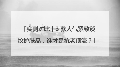 实测对比｜3 款人气紧致淡纹护肤品，谁才是抗老顶流？