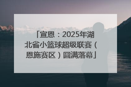 宣恩：2025年湖北省小篮球超级联赛（恩施赛区）圆满落幕