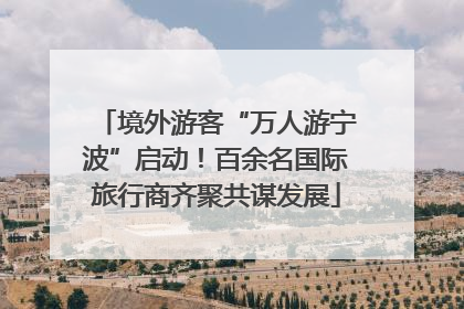 境外游客“万人游宁波”启动！百余名国际旅行商齐聚共谋发展