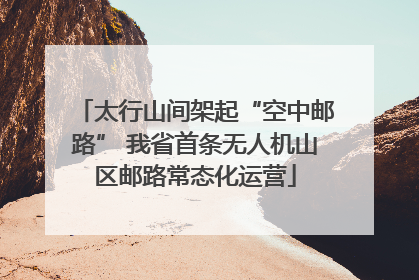 太行山间架起“空中邮路” 我省首条无人机山区邮路常态化运营