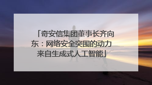 奇安信集团董事长齐向东：网络安全突围的动力来自生成式人工智能