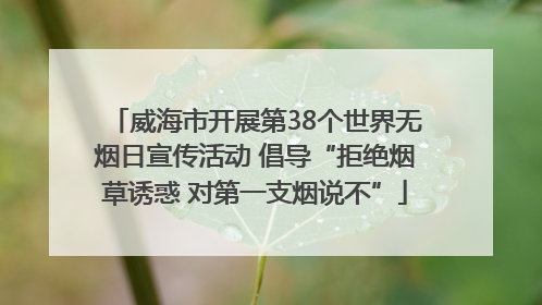 威海市开展第38个世界无烟日宣传活动 倡导“拒绝烟草诱惑 对第一支烟说不”