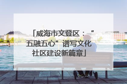 威海市文登区：“五融五心”谱写文化社区建设新篇章