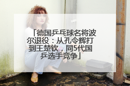 德国乒乓球名将波尔退役：从孔令辉打到王楚钦，同5代国乒选手竞争