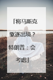 将马斯克驱逐出境？特朗普：会考虑