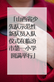 山西省少先队示范性新队员入队仪式在临汾市第一小学圆满举行