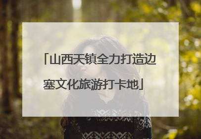 山西天镇全力打造边塞文化旅游打卡地