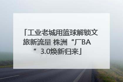 工业老城用篮球解锁文旅新流量 株洲“厂BA”3.0焕新归来