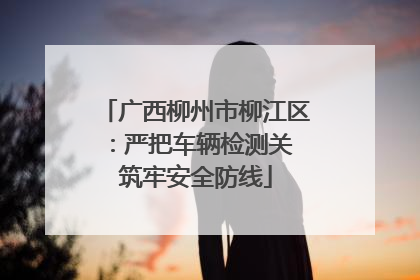 广西柳州市柳江区：严把车辆检测关 筑牢安全防线